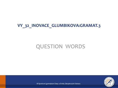 © Sportovní gymnázium Dany a Emila Zátopkových Ostrava VY_32_INOVACE_GLUMBIKOVA:GRAMAT.3 QUESTION WORDS.