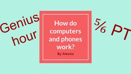 How do computers and phones work? By Alessia Genius hour ⅚ PT.