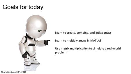 Goals for today Learn to create, combine, and index arrays Learn to multiply arrays in MATLAB Use matrix multiplication to simulate a real-world problem.