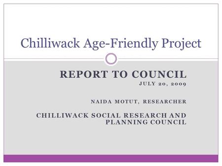 REPORT TO COUNCIL JULY 20, 2009 NAIDA MOTUT, RESEARCHER CHILLIWACK SOCIAL RESEARCH AND PLANNING COUNCIL Chilliwack Age-Friendly Project.