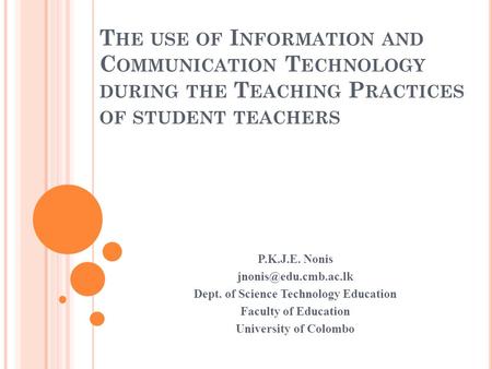 T HE USE OF I NFORMATION AND C OMMUNICATION T ECHNOLOGY DURING THE T EACHING P RACTICES OF STUDENT TEACHERS P.K.J.E. Nonis Dept. of.