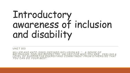 Introductory awareness of inclusion and disability UNIT 103 MILLER AND KATZ (2002) DEFINED INCLUSION AS: “.. A SENSE OF BELONGING: FEELING RESPECTED, VALUED.