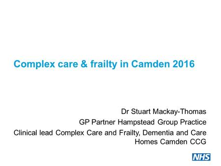 Complex care & frailty in Camden 2016 Dr Stuart Mackay-Thomas GP Partner Hampstead Group Practice Clinical lead Complex Care and Frailty, Dementia and.