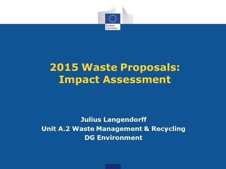 2015 Waste Proposals: Impact Assessment Julius Langendorff Unit A.2 Waste Management & Recycling DG Environment.