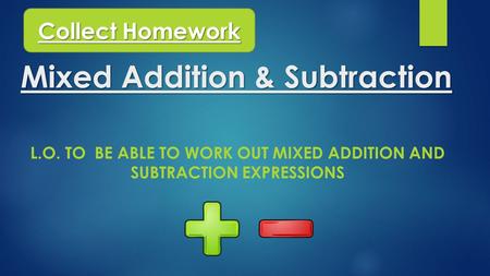 Mixed Addition & Subtraction L.O. TO BE ABLE TO WORK OUT MIXED ADDITION AND SUBTRACTION EXPRESSIONS Collect Homework.