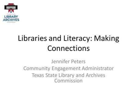 Libraries and Literacy: Making Connections Jennifer Peters Community Engagement Administrator Texas State Library and Archives Commission.