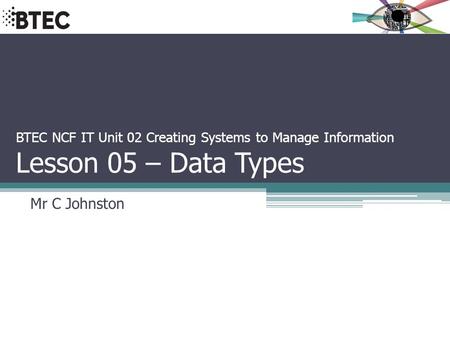 BTEC NCF IT Unit 02 Creating Systems to Manage Information Lesson 05 – Data Types Mr C Johnston.