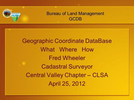 Geographic Coordinate DataBase What Where How Fred Wheeler Cadastral Surveyor Central Valley Chapter – CLSA April 25, 2012 Bureau of Land Management GCDB.