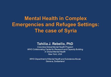 Mental Health in Complex Emergencies and Refugee Settings: The case of Syria Tahilia J. Rebello, PhD Columbia Global Mental Health Program WHO Collaborating.