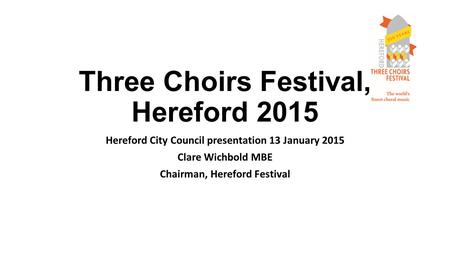 Three Choirs Festival, Hereford 2015 Hereford City Council presentation 13 January 2015 Clare Wichbold MBE Chairman, Hereford Festival.