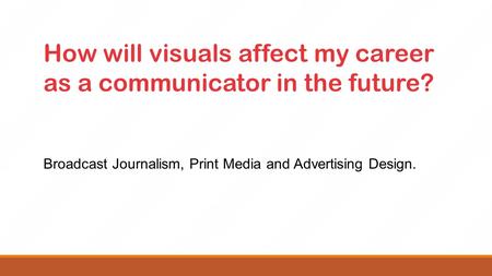 How will visuals affect my career as a communicator in the future? Broadcast Journalism, Print Media and Advertising Design.