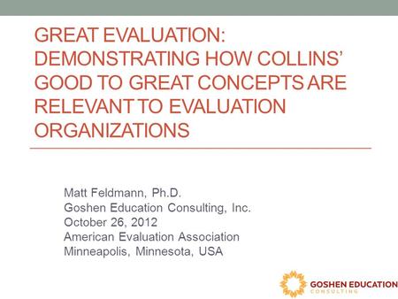 GREAT EVALUATION: DEMONSTRATING HOW COLLINS’ GOOD TO GREAT CONCEPTS ARE RELEVANT TO EVALUATION ORGANIZATIONS Matt Feldmann, Ph.D. Goshen Education Consulting,