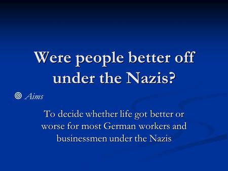 Were people better off under the Nazis? To decide whether life got better or worse for most German workers and businessmen under the Nazis  Aims.