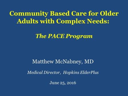 Community Based Care for Older Adults with Complex Needs: The PACE Program Matthew McNabney, MD Medical Director, Hopkins ElderPlus June 25, 2016.