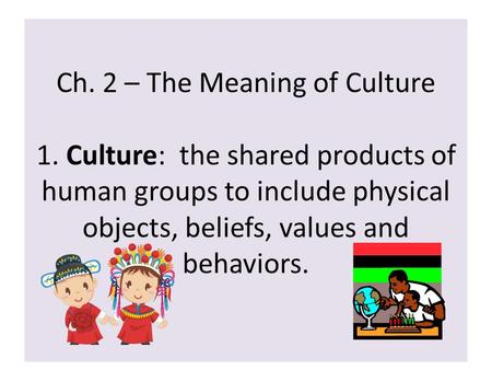 Ch. 2 – The Meaning of Culture 1. Culture: the shared products of human groups to include physical objects, beliefs, values and behaviors.