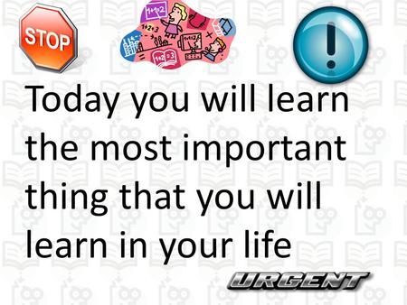 Today you will learn the most important thing that you will learn in your life.