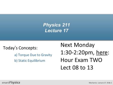 Mechanics Lecture 17, Slide 1 Physics 211 Lecture 17 Today’s Concepts: a) Torque Due to Gravity b) Static Equilibrium Next Monday 1:30-2:20pm, here: Hour.