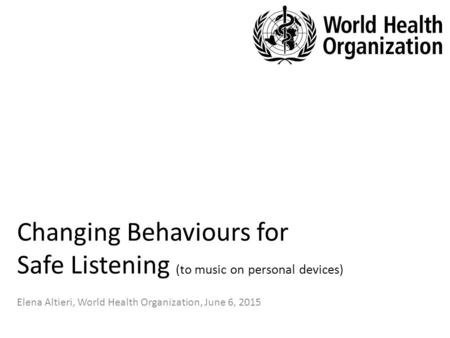 Changing Behaviours for Safe Listening (to music on personal devices) Elena Altieri, World Health Organization, June 6, 2015.