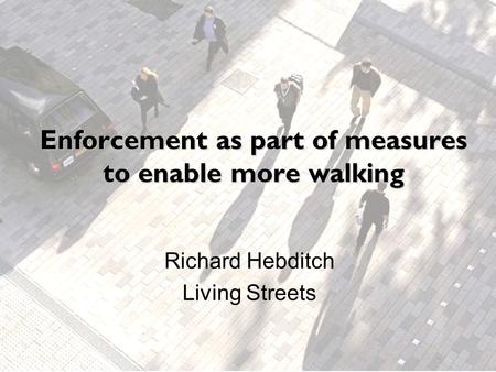 Enforcement as part of measures to enable more walking Richard Hebditch Living Streets.