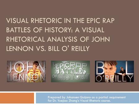 VISUAL RHETORIC IN THE EPIC RAP BATTLES OF HISTORY: A VISUAL RHETORICAL ANALYSIS OF JOHN LENNON VS. BILL O' REILLY Prepared by Johansen Quijano as a partial.