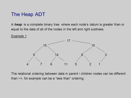 The Heap ADT A heap is a complete binary tree where each node’s datum is greater than or equal to the data of all of the nodes in the left and right subtrees.