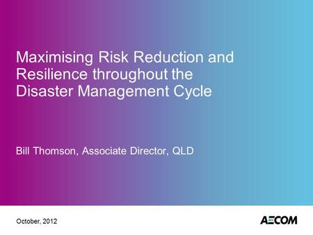 Maximising Risk Reduction and Resilience throughout the Disaster Management Cycle Bill Thomson, Associate Director, QLD October, 2012.