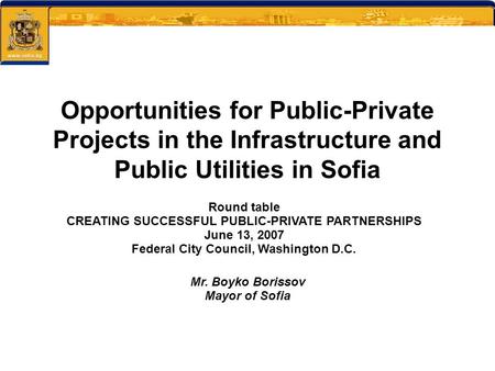 Round table CREATING SUCCESSFUL PUBLIC-PRIVATE PARTNERSHIPS June 13, 2007 Federal City Council, Washington D.C. Mr. Boyko Borissov Mayor of Sofia Opportunities.