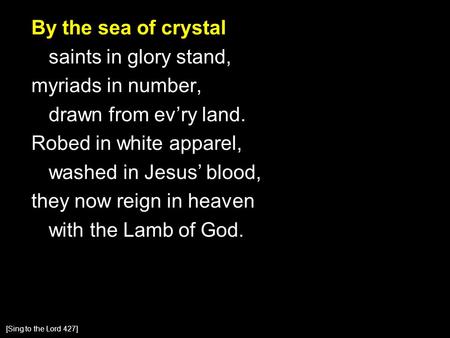 By the sea of crystal saints in glory stand, myriads in number, drawn from ev’ry land. Robed in white apparel, washed in Jesus’ blood, they now reign in.