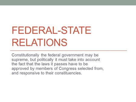 FEDERAL-STATE RELATIONS Constitutionally the federal government may be supreme, but politically it must take into account the fact that the laws it passes.