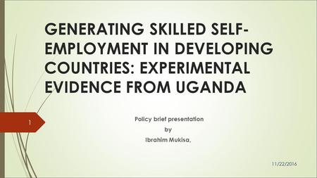 GENERATING SKILLED SELF- EMPLOYMENT IN DEVELOPING COUNTRIES: EXPERIMENTAL EVIDENCE FROM UGANDA Policy brief presentation by Ibrahim Mukisa, 11/22/2016.