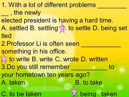 1. With a lot of different problems ________ __, the newly elected president is having a hard time. A. settled B. settling C. to settle D. being set tled.