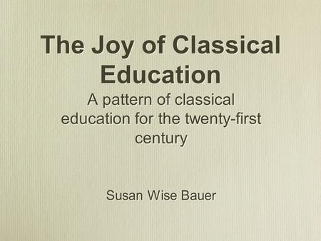 The Joy of Classical Education A pattern of classical education for the twenty-first century Susan Wise Bauer A pattern of classical education for the.