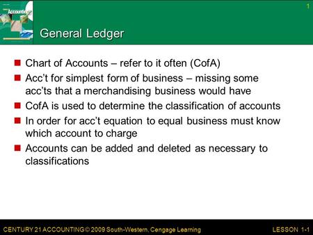 CENTURY 21 ACCOUNTING © 2009 South-Western, Cengage Learning 1 LESSON 1-1 General Ledger Chart of Accounts – refer to it often (CofA) Acc’t for simplest.