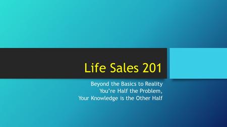 Life Sales 201 Beyond the Basics to Reality You’re Half the Problem, Your Knowledge is the Other Half.