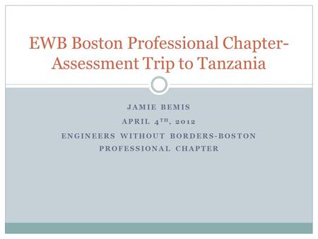 JAMIE BEMIS APRIL 4 TH, 2012 ENGINEERS WITHOUT BORDERS-BOSTON PROFESSIONAL CHAPTER EWB Boston Professional Chapter- Assessment Trip to Tanzania.