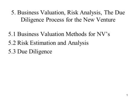 1 5. Business Valuation, Risk Analysis, The Due Diligence Process for the New Venture 5.1 Business Valuation Methods for NV’s 5.2 Risk Estimation and Analysis.