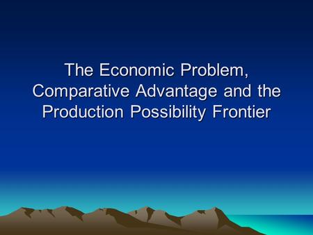 The Economic Problem, Comparative Advantage and the Production Possibility Frontier.