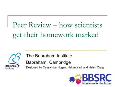 Peer Review – how scientists get their homework marked The Babraham Institute Babraham, Cambridge Designed by Cassandra Hogan, Hakim Yadi and Helen Craig.