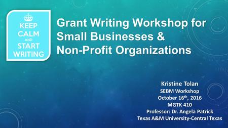 Grant Writing Workshop for Small Businesses & Non-Profit Organizations Kristine Tolan SEBM Workshop October 16 th, 2016 MGTK 410 Professor: Dr. Angela.