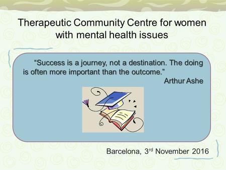 Barcelona, 3 rd November 2016 “Success is a journey, not a destination. The doing is often more important than the outcome.” Arthur Ashe Therapeutic Community.