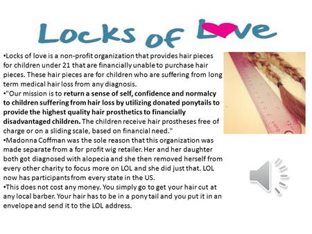 Locks of love is a non-profit organization that provides hair pieces for children under 21 that are financially unable to purchase hair pieces. These.