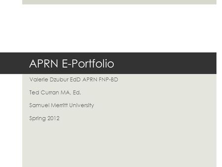 APRN E-Portfolio Valerie Dzubur EdD APRN FNP-BD Ted Curran MA, Ed. Samuel Merritt University Spring 2012.