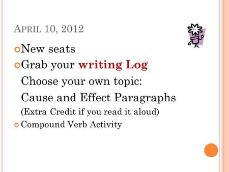 A PRIL 10, 2012 New seats Grab your writing Log Choose your own topic: Cause and Effect Paragraphs (Extra Credit if you read it aloud) Compound Verb Activity.