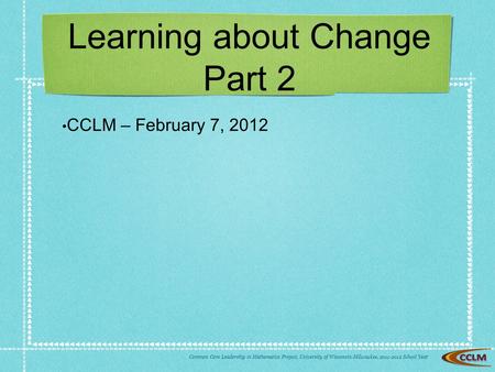 Common Core Leadership in Mathematics Project, University of Wisconsin-Milwaukee, School Yea r Learning about Change Part 2 CCLM – February 7,