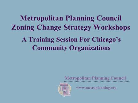 Metropolitan Planning Council  Metropolitan Planning Council Zoning Change Strategy Workshops A Training Session For Chicago’s Community.