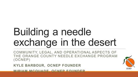 Building a needle exchange in the desert COMMUNITY, LEGAL, AND OPERATIONAL ASPECTS OF THE ORANGE COUNTY NEEDLE EXCHANGE PROGRAM (OCNEP) KYLE BARBOUR, OCNEP.