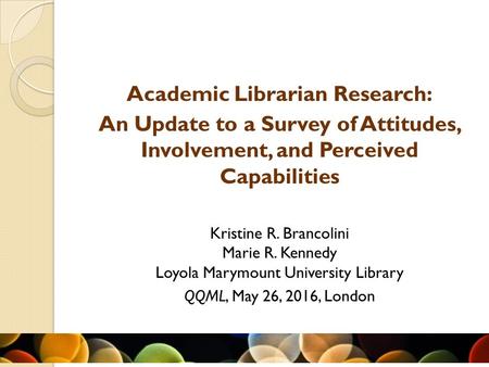 Academic Librarian Research: An Update to a Survey of Attitudes, Involvement, and Perceived Capabilities Kristine R. Brancolini Marie R. Kennedy Loyola.