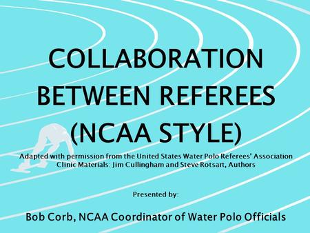 COLLABORATION BETWEEN REFEREES (NCAA STYLE) Adapted with permission from the United States Water Polo Referees’ Association Clinic Materials: Jim Cullingham.