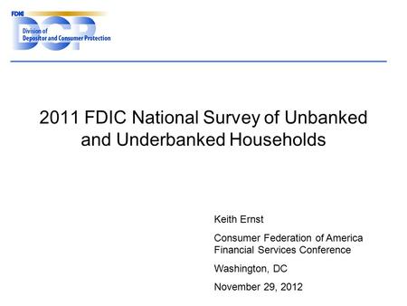 2011 FDIC National Survey of Unbanked and Underbanked Households Keith Ernst Consumer Federation of America Financial Services Conference Washington, DC.