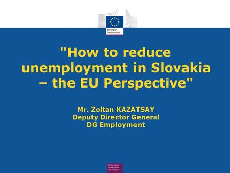 How to reduce unemployment in Slovakia – the EU Perspective Mr. Zoltan KAZATSAY Deputy Director General DG Employment.